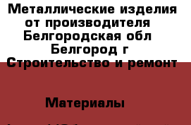 Металлические изделия от производителя - Белгородская обл., Белгород г. Строительство и ремонт » Материалы   